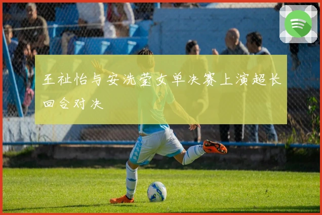王祉怡与安洗莹女单决赛上演超长回合对决