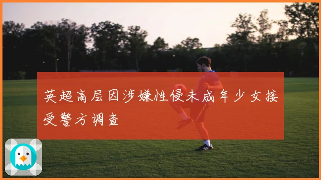 英超高层因涉嫌性侵未成年少女接受警方调查