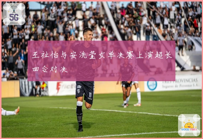 王祉怡与安洗莹女单决赛上演超长回合对决