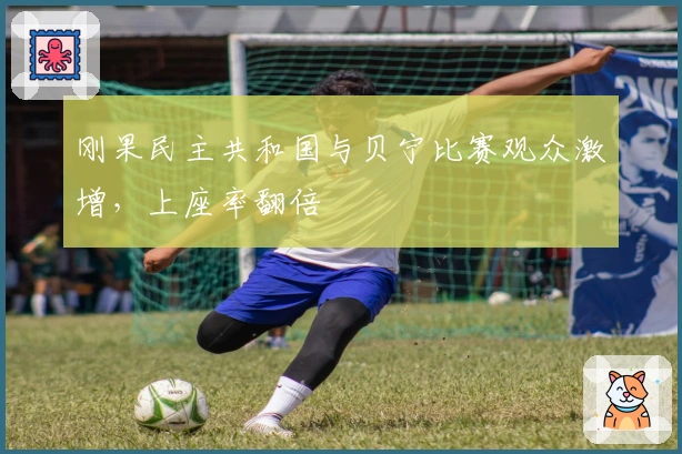 刚果民主共和国与贝宁比赛观众激增，上座率翻倍