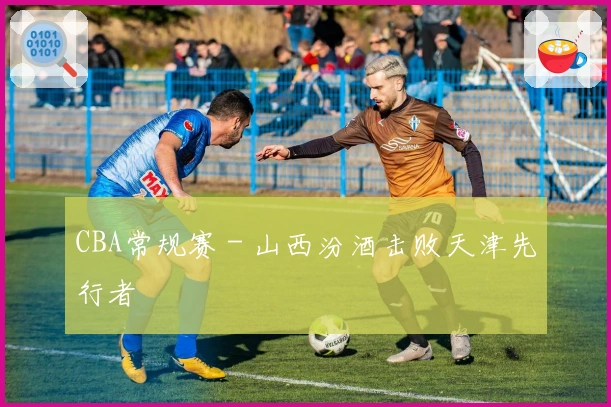 CBA常规赛 - 山西汾酒击败天津先行者