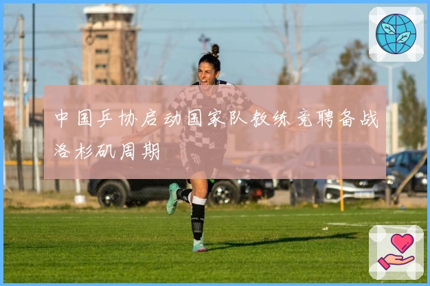 中国乒协启动国家队教练竞聘备战洛杉矶周期